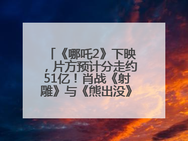 《哪吒2》下映，片方预计分走约51亿！肖战《射雕》与《熊出没》今晚都将下映