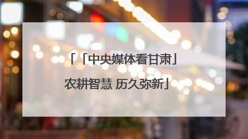 「中央媒体看甘肃」农耕智慧 历久弥新