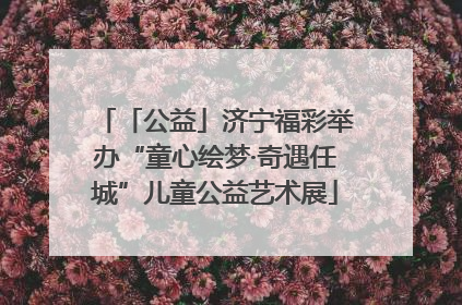 「公益」济宁福彩举办“童心绘梦·奇遇任城”儿童公益艺术展