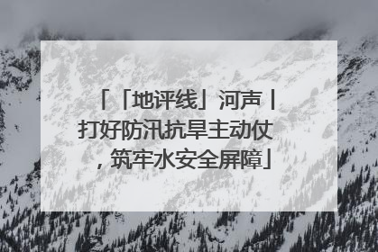 「地评线」河声丨打好防汛抗旱主动仗，筑牢水安全屏障