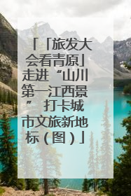 「旅发大会看青原」走进“山川第一江西景” 打卡城市文旅新地标（图）