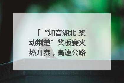 “知音湖北 桨动荆楚”桨板赛火热开赛，高速公路志愿者倾力护航