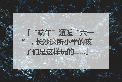 “端午”邂逅“六一”，长沙这所小学的孩子们是这样玩的……