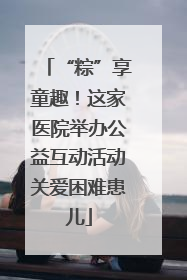 “粽”享童趣！这家医院举办公益互动活动关爱困难患儿
