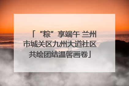 “粽”享端午 兰州市城关区九州大道社区共绘团结温馨画卷