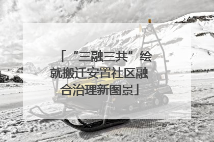 “三融三共”绘就搬迁安置社区融合治理新图景