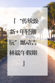 “传统焕新+年轻潮玩”燃动吉林端午假期