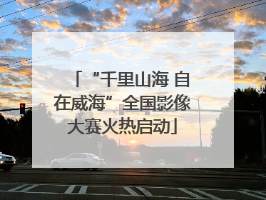 “千里山海 自在威海”全国影像大赛火热启动