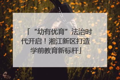 “幼有优育”法治时代开启！湘江新区打造学前教育新标杆