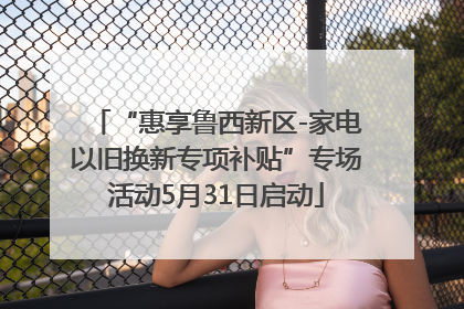 “惠享鲁西新区-家电以旧换新专项补贴”专场活动5月31日启动