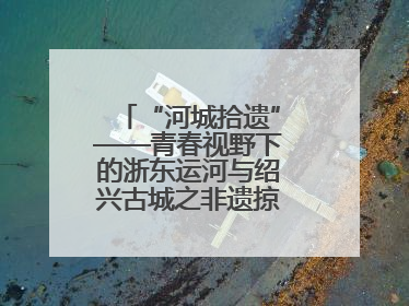 “河城拾遗”——青春视野下的浙东运河与绍兴古城之非遗掠影暨浙江传媒学院小学期来绍