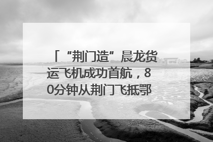 “荆门造”晨龙货运飞机成功首航，80分钟从荆门飞抵鄂州花湖机场