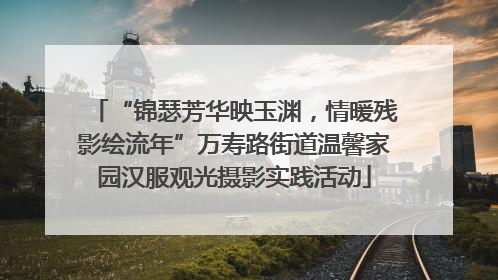“锦瑟芳华映玉渊，情暖残影绘流年”万寿路街道温馨家园汉服观光摄影实践活动