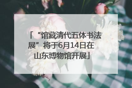 “馆藏清代五体书法展”将于6月14日在山东博物馆开展
