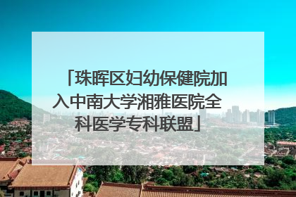 珠晖区妇幼保健院加入中南大学湘雅医院全科医学专科联盟