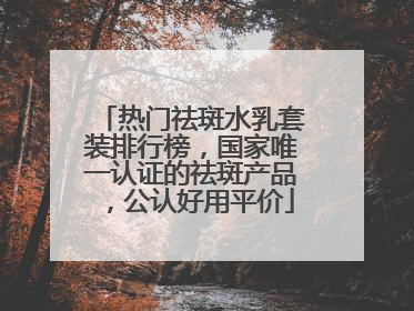 热门祛斑水乳套装排行榜，国家唯一认证的祛斑产品，公认好用平价