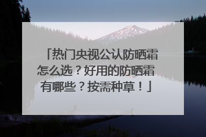 热门央视公认防晒霜怎么选？好用的防晒霜有哪些？按需种草！