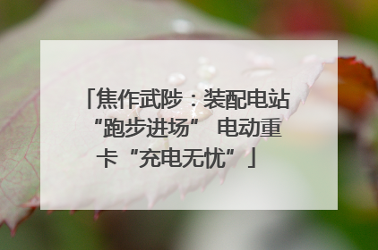 焦作武陟：装配电站“跑步进场” 电动重卡“充电无忧”