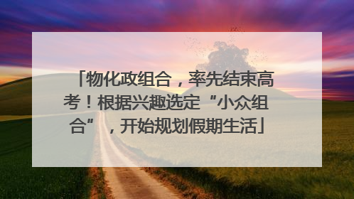 物化政组合，率先结束高考！根据兴趣选定“小众组合”，开始规划假期生活