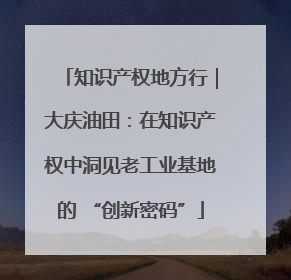 知识产权地方行｜大庆油田：在知识产权中洞见老工业基地的 “创新密码”