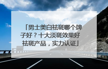 男士美白祛斑哪个牌子好？十大淡斑效果好祛斑产品，实力认证