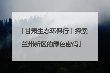 甘肃生态环保行丨探索兰州新区的绿色密码