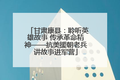 甘肃康县：聆听英雄故事 传承革命精神——抗美援朝老兵讲故事进军营