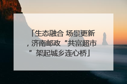 生态融合 场景更新，济南邮政“共富超市”架起城乡连心桥