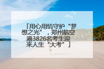 用心用情守护“梦想之光”，郑州航空港3826名考生迎来人生“大考”
