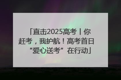 直击2025高考丨你赶考，我护航！高考首日“爱心送考”在行动