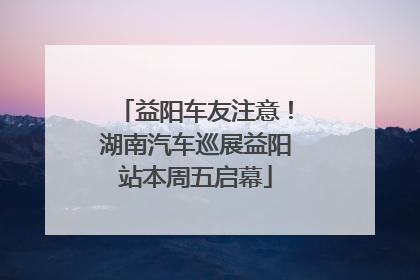 益阳车友注意！湖南汽车巡展益阳站本周五启幕