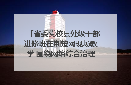 省委党校县处级干部进修班在荆楚网现场教学 围绕网络综合治理工作展开交流
