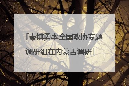 秦博勇率全国政协专题调研组在内蒙古调研