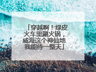 穿越啊！绿皮火车里涮火锅，威海这个神仙地我能待一整天