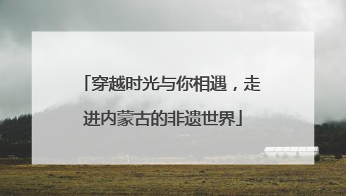 穿越时光与你相遇，走进内蒙古的非遗世界