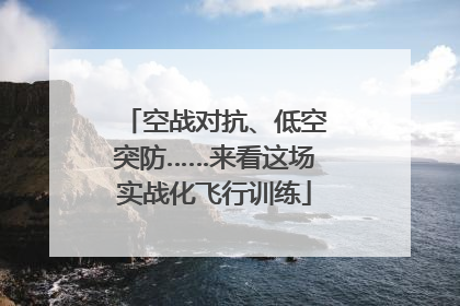 空战对抗、低空突防……来看这场实战化飞行训练