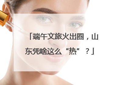 端午文旅火出圈，山东凭啥这么“热”？