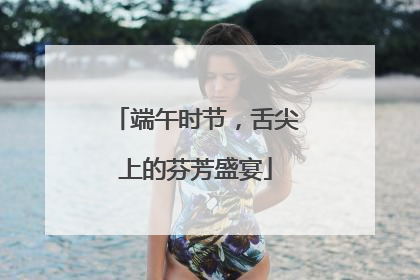 端午时节，舌尖上的芬芳盛宴