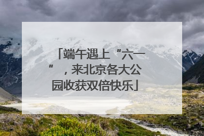 端午遇上“六一”，来北京各大公园收获双倍快乐