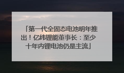 第一代全固态电池明年推出！亿纬锂能董事长：至少十年内锂电池仍是主流