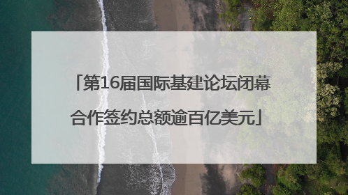 第16届国际基建论坛闭幕 合作签约总额逾百亿美元