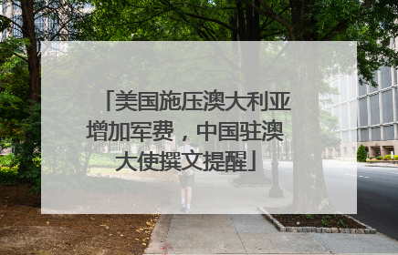 美国施压澳大利亚增加军费，中国驻澳大使撰文提醒