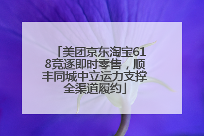 美团京东淘宝618竞逐即时零售，顺丰同城中立运力支撑全渠道履约
