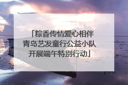 粽香传情爱心相伴 青岛艺发童行公益小队开展端午特别行动