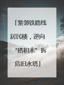 紧邻铁路线居民楼，逆向“搭积木”拆危旧水塔