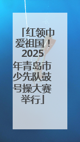 红领巾爱祖国！2025年青岛市少先队鼓号操大赛举行