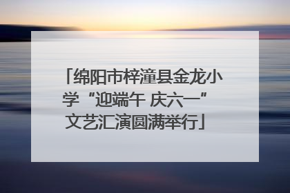 绵阳市梓潼县金龙小学“迎端午 庆六一”文艺汇演圆满举行