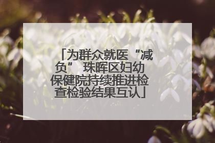 为群众就医“减负” 珠晖区妇幼保健院持续推进检查检验结果互认