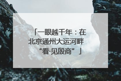一眼越千年：在北京通州大运河畔“看·见殷商”