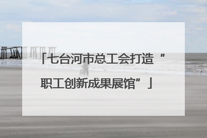 七台河市总工会打造“职工创新成果展馆”